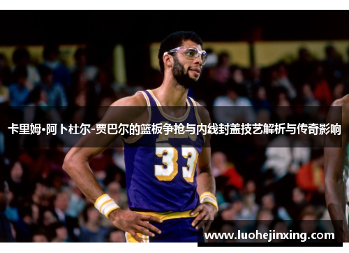卡里姆·阿卜杜尔-贾巴尔的篮板争抢与内线封盖技艺解析与传奇影响