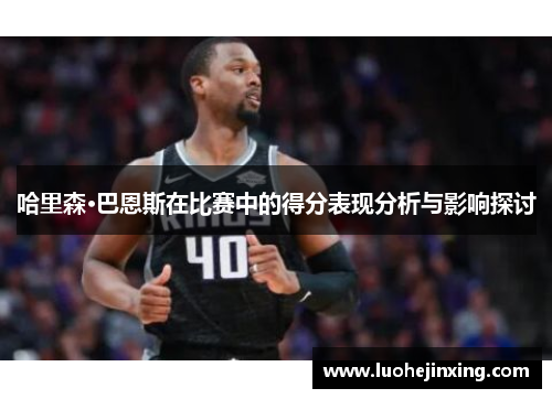 哈里森·巴恩斯在比赛中的得分表现分析与影响探讨