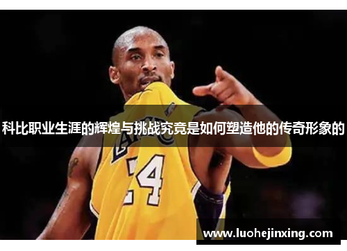 科比职业生涯的辉煌与挑战究竟是如何塑造他的传奇形象的