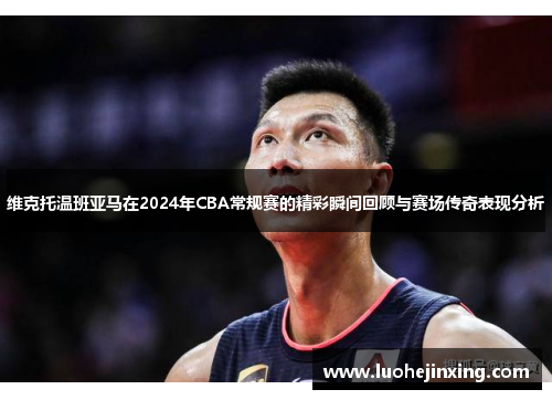 维克托温班亚马在2024年CBA常规赛的精彩瞬间回顾与赛场传奇表现分析