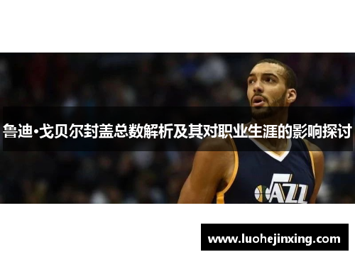 鲁迪·戈贝尔封盖总数解析及其对职业生涯的影响探讨