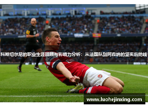 科斯切尔尼的职业生涯回顾与影响力分析：从法国队到阿森纳的坚实后防线