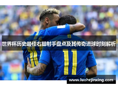 世界杯历史最佳右脚射手盘点及其传奇进球时刻解析