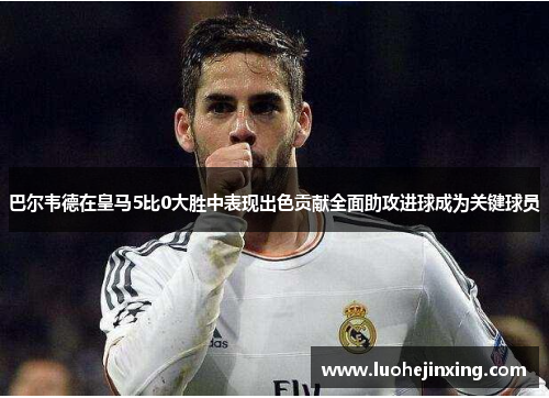 巴尔韦德在皇马5比0大胜中表现出色贡献全面助攻进球成为关键球员